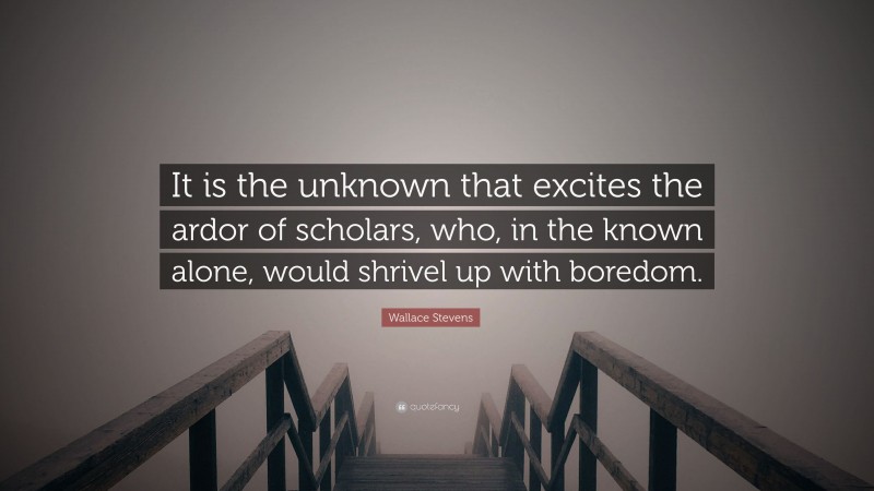 Wallace Stevens Quote: “It is the unknown that excites the ardor of scholars, who, in the known alone, would shrivel up with boredom.”