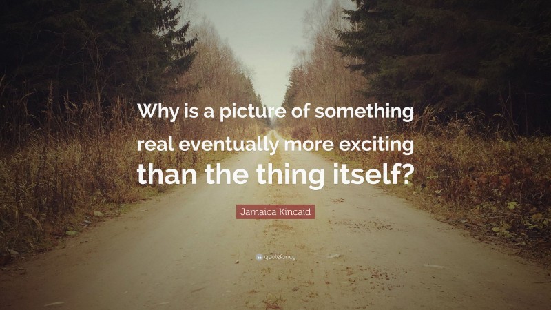 Jamaica Kincaid Quote: “Why is a picture of something real eventually more exciting than the thing itself?”