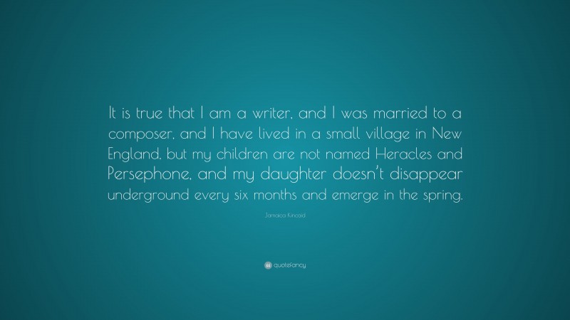 Jamaica Kincaid Quote: “It is true that I am a writer, and I was married to a composer, and I have lived in a small village in New England, but my children are not named Heracles and Persephone, and my daughter doesn’t disappear underground every six months and emerge in the spring.”