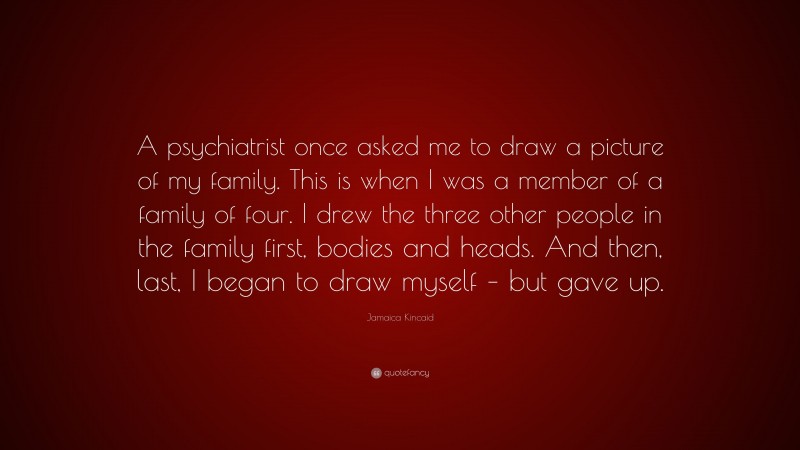 Jamaica Kincaid Quote: “A psychiatrist once asked me to draw a picture of my family. This is when I was a member of a family of four. I drew the three other people in the family first, bodies and heads. And then, last, I began to draw myself – but gave up.”