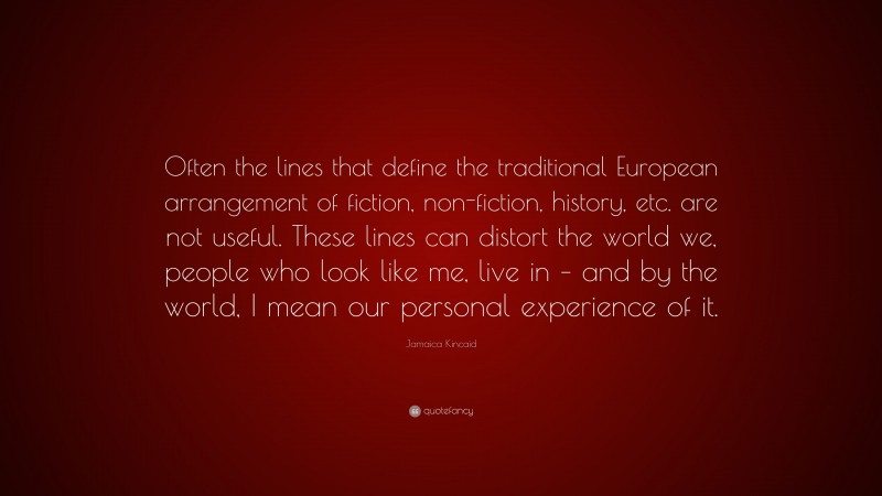 Jamaica Kincaid Quote: “Often the lines that define the traditional European arrangement of fiction, non-fiction, history, etc. are not useful. These lines can distort the world we, people who look like me, live in – and by the world, I mean our personal experience of it.”