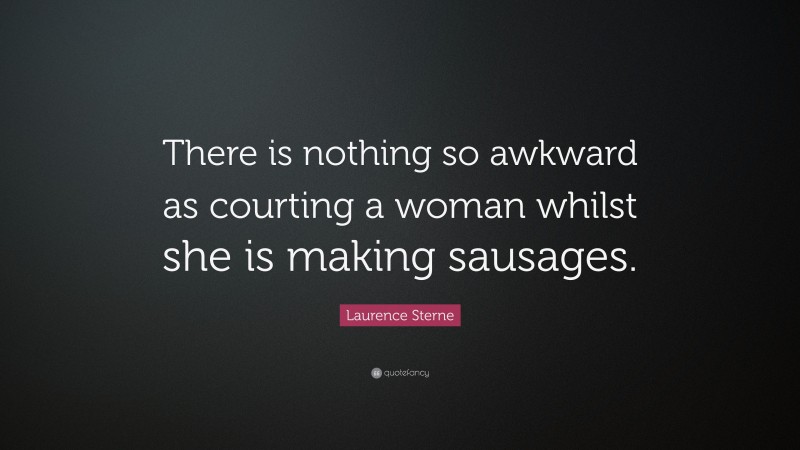 Laurence Sterne Quote: “There is nothing so awkward as courting a woman whilst she is making sausages.”