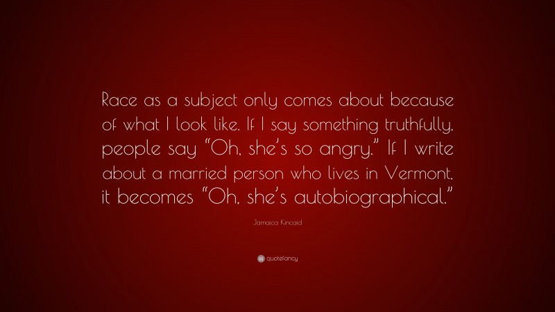 Jamaica Kincaid Quote: “Race as a subject only comes about because of what I look like. If I say something truthfully, people say “Oh, she’s so angry.” If I write about a married person who lives in Vermont, it becomes “Oh, she’s autobiographical.””