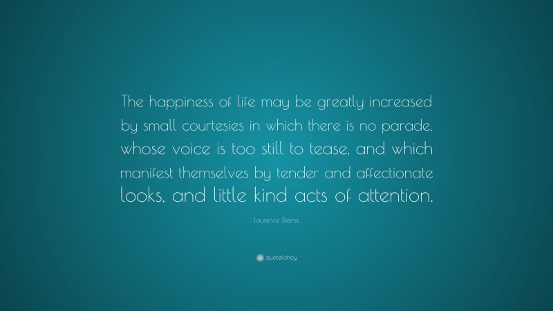 Laurence Sterne Quote: “The happiness of life may be greatly increased by small courtesies in which there is no parade, whose voice is too still to tease, and which manifest themselves by tender and affectionate looks, and little kind acts of attention.”