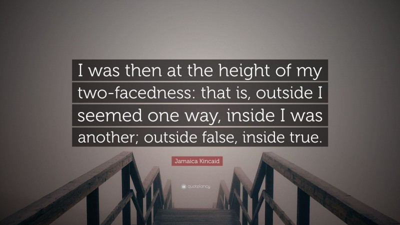 Jamaica Kincaid Quote: “I was then at the height of my two-facedness: that is, outside I seemed one way, inside I was another; outside false, inside true.”