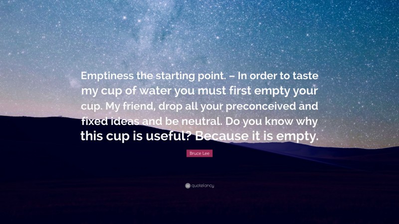 Bruce Lee Quote: “Emptiness the starting point. – In order to taste my cup of water you must first empty your cup. My friend, drop all your preconceived and fixed ideas and be neutral. Do you know why this cup is useful? Because it is empty.”