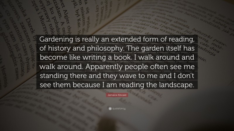 Jamaica Kincaid Quote: “Gardening is really an extended form of reading, of history and philosophy. The garden itself has become like writing a book. I walk around and walk around. Apparently people often see me standing there and they wave to me and I don’t see them because I am reading the landscape.”