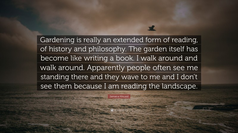 Jamaica Kincaid Quote: “Gardening is really an extended form of reading, of history and philosophy. The garden itself has become like writing a book. I walk around and walk around. Apparently people often see me standing there and they wave to me and I don’t see them because I am reading the landscape.”