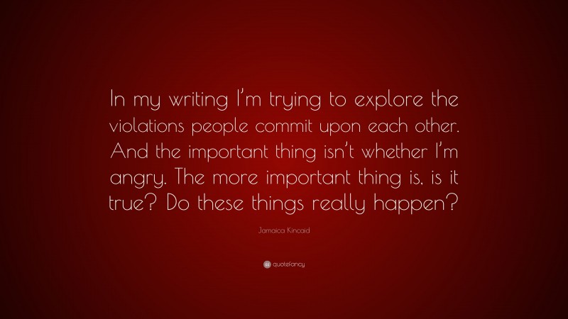 Jamaica Kincaid Quote: “In my writing I’m trying to explore the violations people commit upon each other. And the important thing isn’t whether I’m angry. The more important thing is, is it true? Do these things really happen?”