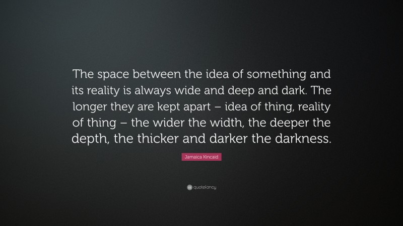 Jamaica Kincaid Quote: “The space between the idea of something and its reality is always wide and deep and dark. The longer they are kept apart – idea of thing, reality of thing – the wider the width, the deeper the depth, the thicker and darker the darkness.”