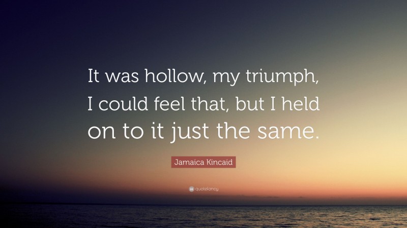 Jamaica Kincaid Quote: “It was hollow, my triumph, I could feel that, but I held on to it just the same.”
