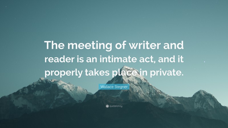 Wallace Stegner Quote: “The meeting of writer and reader is an intimate act, and it properly takes place in private.”