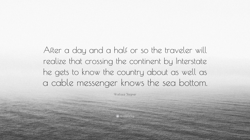Wallace Stegner Quote: “After a day and a half or so the traveler will realize that crossing the continent by Interstate he gets to know the country about as well as a cable messenger knows the sea bottom.”