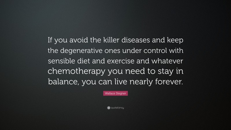 Wallace Stegner Quote: “If you avoid the killer diseases and keep the degenerative ones under control with sensible diet and exercise and whatever chemotherapy you need to stay in balance, you can live nearly forever.”