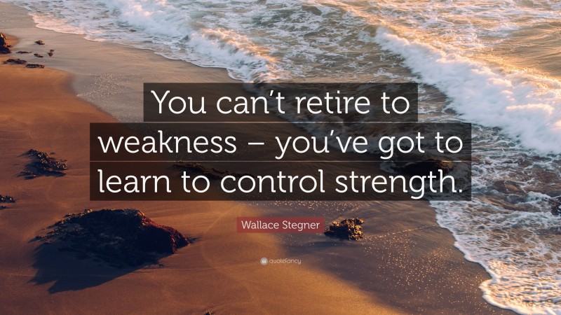 Wallace Stegner Quote: “You can’t retire to weakness – you’ve got to learn to control strength.”