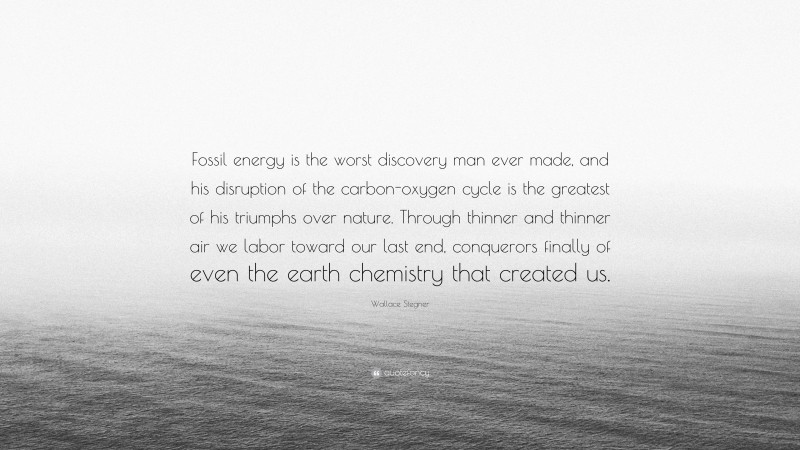 Wallace Stegner Quote: “Fossil energy is the worst discovery man ever made, and his disruption of the carbon-oxygen cycle is the greatest of his triumphs over nature. Through thinner and thinner air we labor toward our last end, conquerors finally of even the earth chemistry that created us.”