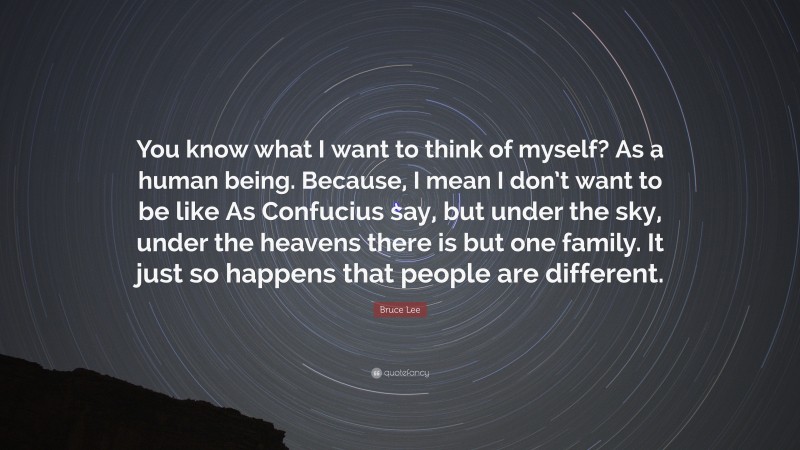 Bruce Lee Quote: “You know what I want to think of myself? As a human being. Because, I mean I don’t want to be like As Confucius say, but under the sky, under the heavens there is but one family. It just so happens that people are different.”