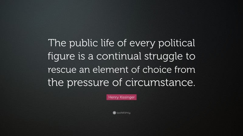 Henry Kissinger Quote: “The public life of every political figure is a continual struggle to rescue an element of choice from the pressure of circumstance.”