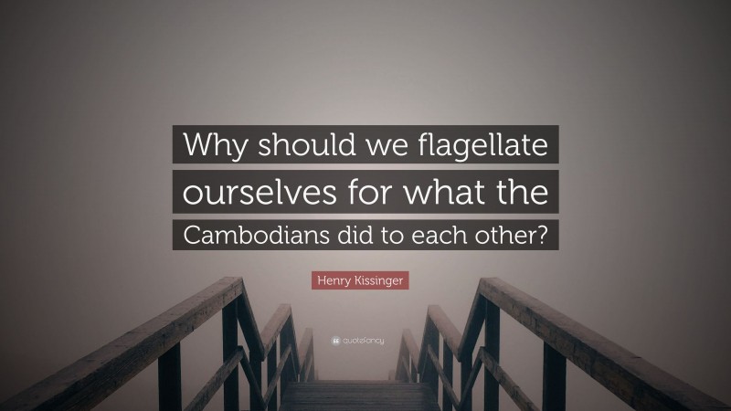 Henry Kissinger Quote: “Why should we flagellate ourselves for what the Cambodians did to each other?”