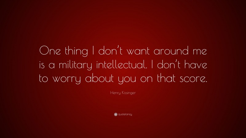 Henry Kissinger Quote: “One thing I don’t want around me is a military intellectual. I don’t have to worry about you on that score.”
