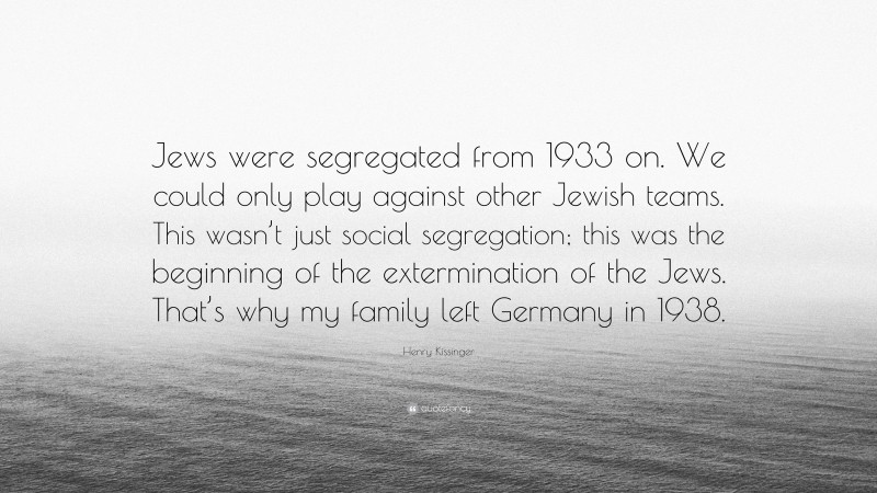 Henry Kissinger Quote: “Jews were segregated from 1933 on. We could only play against other Jewish teams. This wasn’t just social segregation; this was the beginning of the extermination of the Jews. That’s why my family left Germany in 1938.”