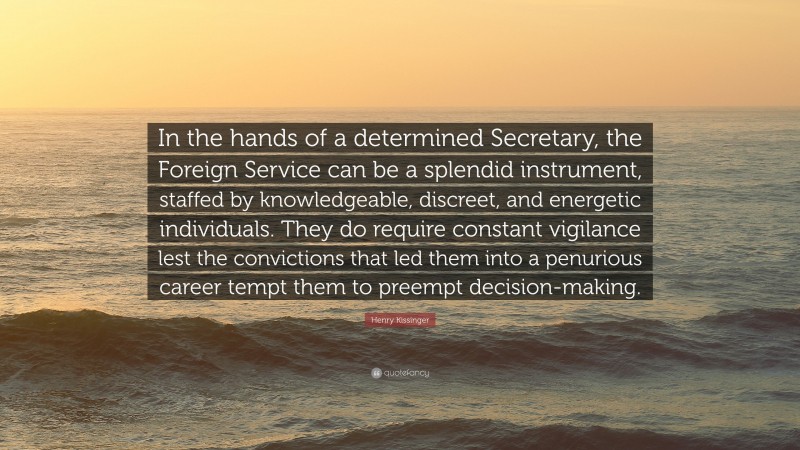 Henry Kissinger Quote: “In the hands of a determined Secretary, the Foreign Service can be a splendid instrument, staffed by knowledgeable, discreet, and energetic individuals. They do require constant vigilance lest the convictions that led them into a penurious career tempt them to preempt decision-making.”
