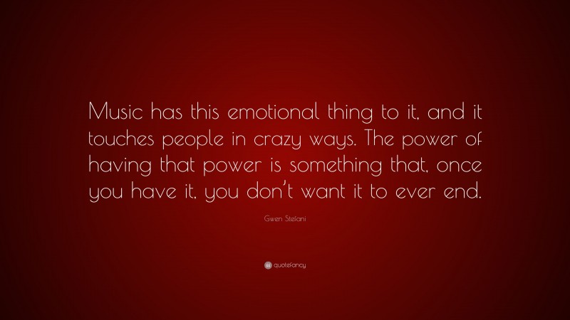 Gwen Stefani Quote: “Music has this emotional thing to it, and it touches people in crazy ways. The power of having that power is something that, once you have it, you don’t want it to ever end.”