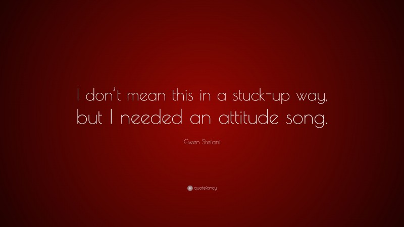 Gwen Stefani Quote: “I don’t mean this in a stuck-up way, but I needed an attitude song.”