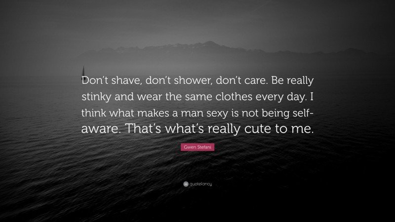 Gwen Stefani Quote: “Don’t shave, don’t shower, don’t care. Be really stinky and wear the same clothes every day. I think what makes a man sexy is not being self-aware. That’s what’s really cute to me.”
