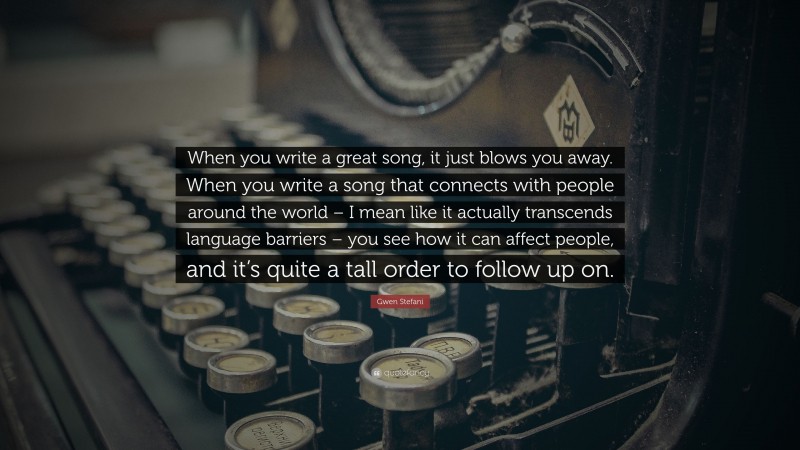 Gwen Stefani Quote: “When you write a great song, it just blows you away. When you write a song that connects with people around the world – I mean like it actually transcends language barriers – you see how it can affect people, and it’s quite a tall order to follow up on.”