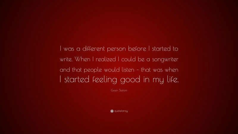 Gwen Stefani Quote: “I was a different person before I started to write. When I realized I could be a songwriter and that people would listen – that was when I started feeling good in my life.”