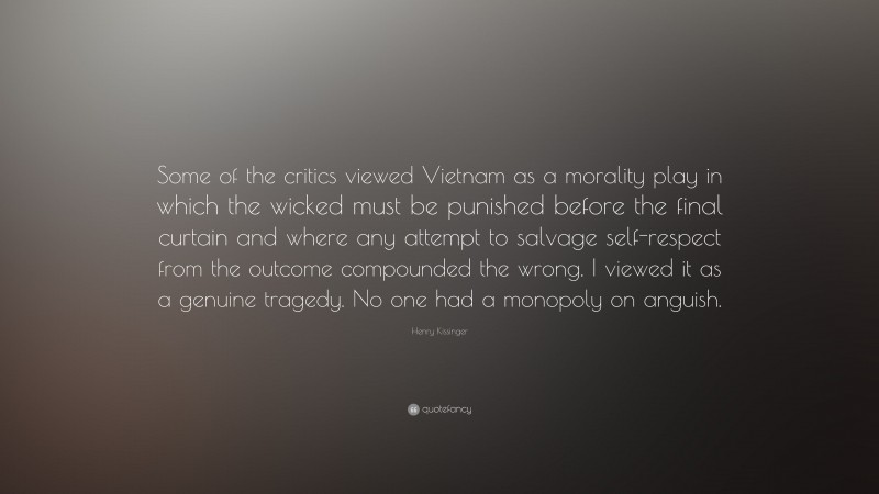Henry Kissinger Quote: “Some of the critics viewed Vietnam as a morality play in which the wicked must be punished before the final curtain and where any attempt to salvage self-respect from the outcome compounded the wrong. I viewed it as a genuine tragedy. No one had a monopoly on anguish.”