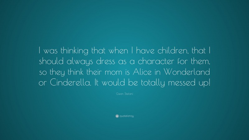 Gwen Stefani Quote: “I was thinking that when I have children, that I should always dress as a character for them, so they think their mom is Alice in Wonderland or Cinderella. It would be totally messed up!”