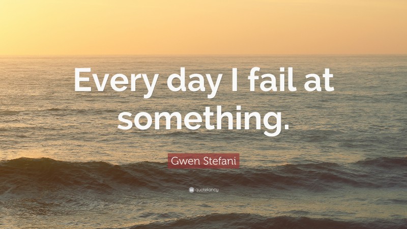 Gwen Stefani Quote: “Every day I fail at something.”