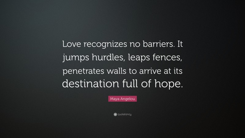 Maya Angelou Quote: “Love recognizes no barriers. It jumps hurdles, leaps fences, penetrates walls to arrive at its destination full of hope.”