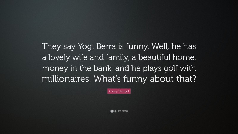 Casey Stengel Quote: “They say Yogi Berra is funny. Well, he has a lovely wife and family, a beautiful home, money in the bank, and he plays golf with millionaires. What’s funny about that?”