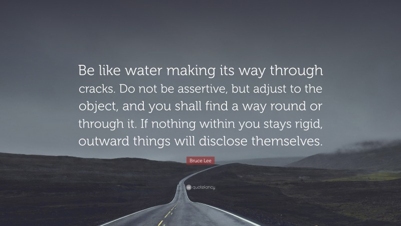 Bruce Lee Quote: “Be like water making its way through cracks. Do not be assertive, but adjust to the object, and you shall find a way round or through it. If nothing within you stays rigid, outward things will disclose themselves.”