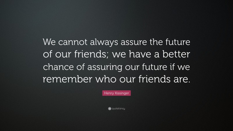Henry Kissinger Quote: “We cannot always assure the future of our friends; we have a better chance of assuring our future if we remember who our friends are.”
