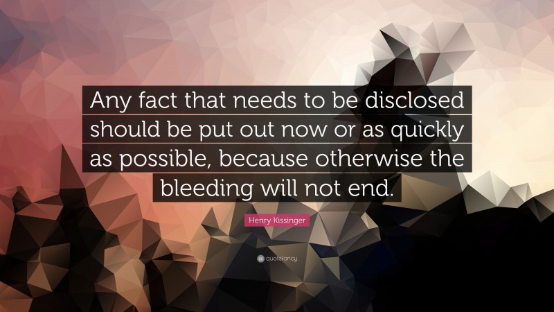 Henry Kissinger Quote: “Any fact that needs to be disclosed should be put out now or as quickly as possible, because otherwise the bleeding will not end.”