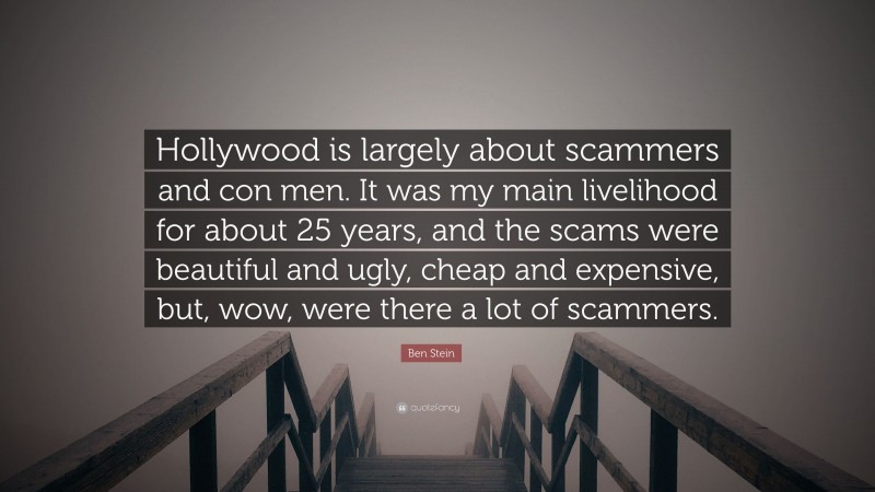 Ben Stein Quote: “Hollywood is largely about scammers and con men. It was my main livelihood for about 25 years, and the scams were beautiful and ugly, cheap and expensive, but, wow, were there a lot of scammers.”