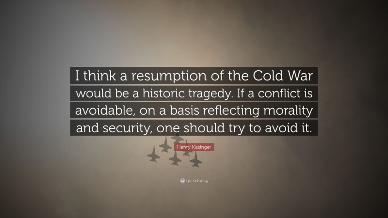 Henry Kissinger Quote: “I think a resumption of the Cold War would be a historic tragedy. If a conflict is avoidable, on a basis reflecting morality and security, one should try to avoid it.”