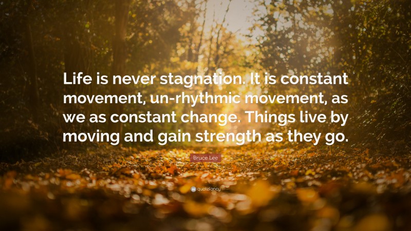 Bruce Lee Quote: “Life is never stagnation. It is constant movement, un-rhythmic movement, as we as constant change. Things live by moving and gain strength as they go.”