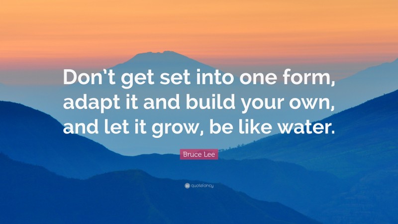 Bruce Lee Quote: “Don’t get set into one form, adapt it and build your own, and let it grow, be like water.”