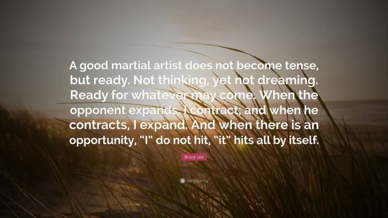 Bruce Lee Quote: “A good martial artist does not become tense, but ready. Not thinking, yet not dreaming. Ready for whatever may come. When the opponent expands, I contract; and when he contracts, I expand. And when there is an opportunity, “I” do not hit, “it” hits all by itself.”