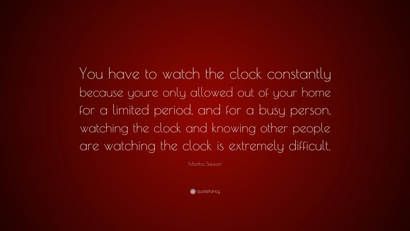 Martha Stewart Quote: “You have to watch the clock constantly because youre only allowed out of your home for a limited period, and for a busy person, watching the clock and knowing other people are watching the clock is extremely difficult.”