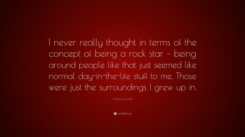 Anthony Kiedis Quote: “I never really thought in terms of the concept of being a rock star – being around people like that just seemed like normal day-in-the-life stuff to me. Those were just the surroundings I grew up in.”