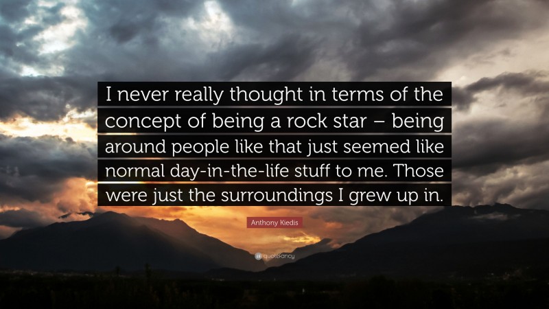 Anthony Kiedis Quote: “I never really thought in terms of the concept of being a rock star – being around people like that just seemed like normal day-in-the-life stuff to me. Those were just the surroundings I grew up in.”