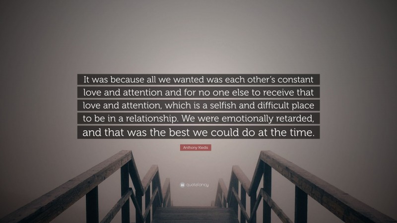 Anthony Kiedis Quote: “It was because all we wanted was each other’s constant love and attention and for no one else to receive that love and attention, which is a selfish and difficult place to be in a relationship. We were emotionally retarded, and that was the best we could do at the time.”