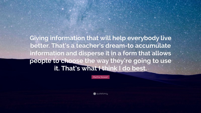 Martha Stewart Quote: “Giving information that will help everybody live better. That’s a teacher’s dream-to accumulate information and disperse it in a form that allows people to choose the way they’re going to use it. That’s what I think I do best.”