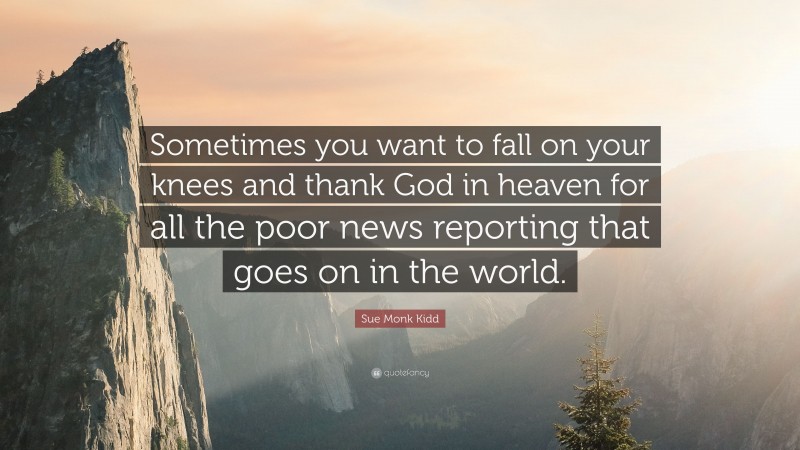 Sue Monk Kidd Quote: “Sometimes you want to fall on your knees and thank God in heaven for all the poor news reporting that goes on in the world.”